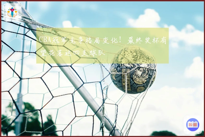 CBA冠军竞争格局变化！最终奖杯有望花落这四支球队