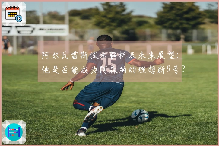 阿尔瓦雷斯技术解析及未来展望：他是否能成为阿森纳的理想新9号？