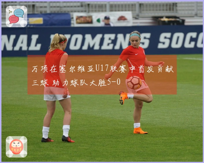 万项在塞尔维亚U17联赛中首发贡献三球 助力球队大胜5-0