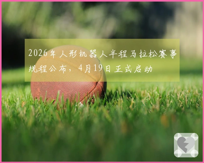 2026年人形机器人半程马拉松赛事规程公布，4月19日正式启动