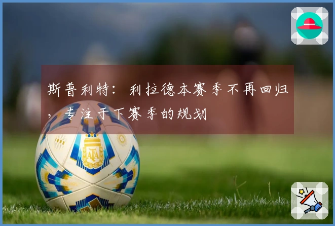 斯普利特：利拉德本赛季不再回归，专注于下赛季的规划