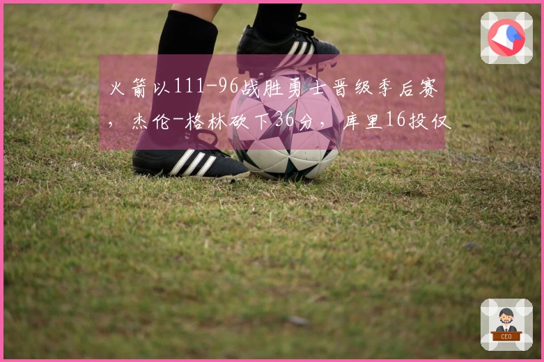 火箭以111-96战胜勇士晋级季后赛，杰伦-格林砍下36分，库里16投仅得17分