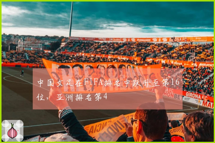 中国女足在FIFA排名中跃升至第16位，亚洲排名第4