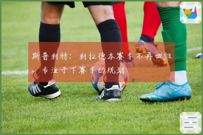 斯普利特：利拉德本赛季不再回归，专注于下赛季的规划