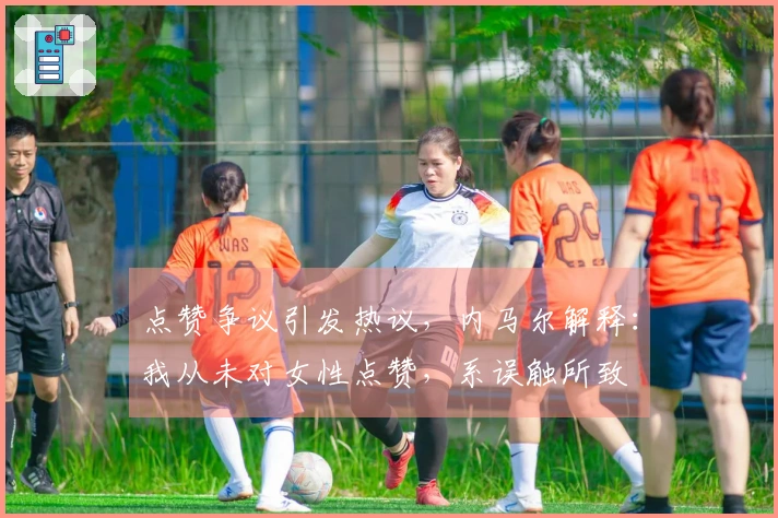 点赞争议引发热议，内马尔解释：我从未对女性点赞，系误触所致