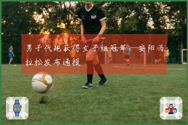 男子代跑获得女子组冠军，安阳马拉松发布通报
