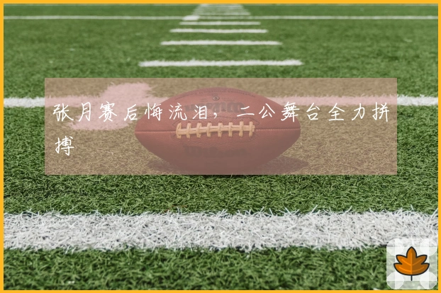 张月赛后悔流泪，二公舞台全力拼搏