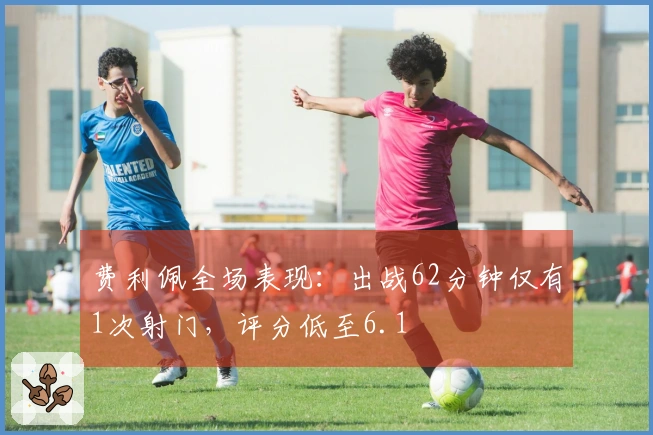 费利佩全场表现：出战62分钟仅有1次射门，评分低至6.1